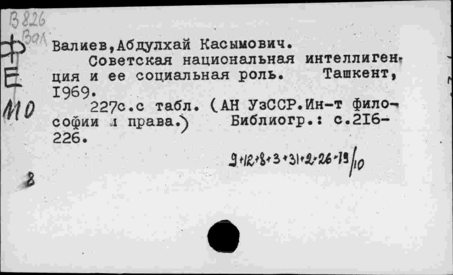 ﻿ММ
£
410
Валиев,Абдулхай Касымович.
Советская национальная интеллигент ция и ее социальная роль. Ташкент, 1969.
227<з*с табл. (.АН УзССР.Ин-т философии л праваЛ Библиогр.: с.216-226.

